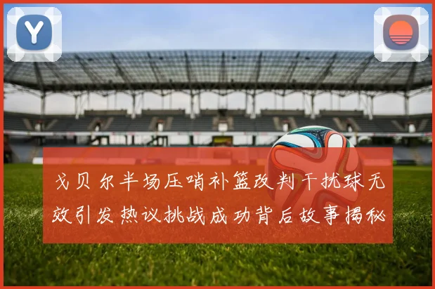 戈贝尔半场压哨补篮改判干扰球无效引发热议挑战成功背后故事揭秘