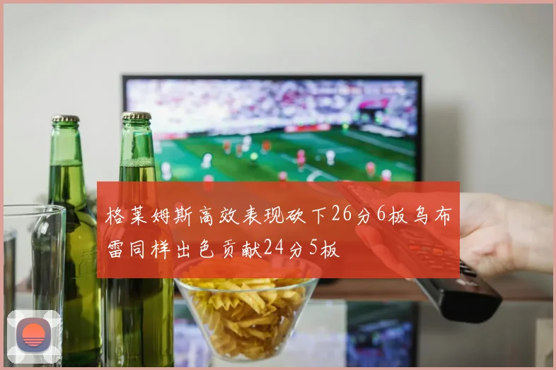 格莱姆斯高效表现砍下26分6板乌布雷同样出色贡献24分5板