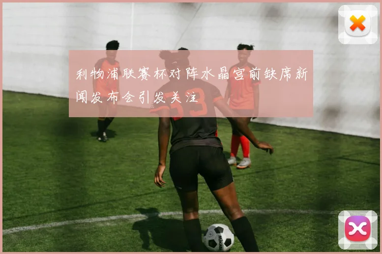 利物浦联赛杯对阵水晶宫前缺席新闻发布会引发关注