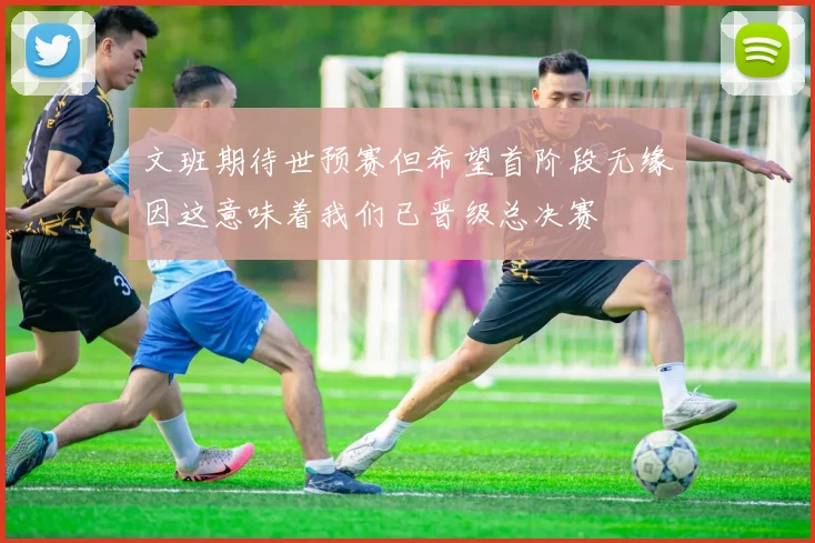 文班期待世预赛但希望首阶段无缘因这意味着我们已晋级总决赛