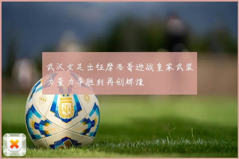 武汉女足出征摩洛哥迎战皇家武装力量力争胜利再创辉煌