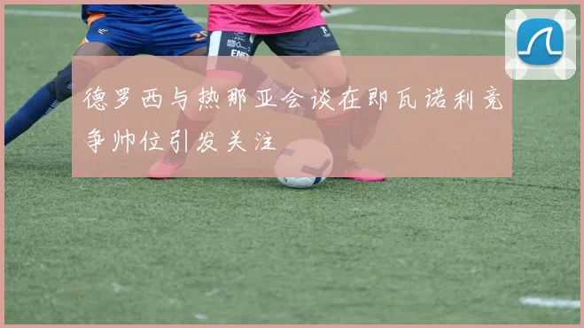 德罗西与热那亚会谈在即瓦诺利竞争帅位引发关注