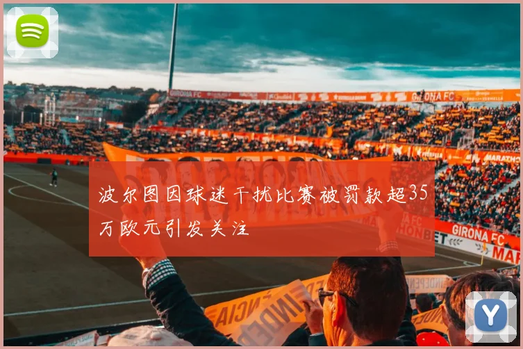 波尔图因球迷干扰比赛被罚款超35万欧元引发关注