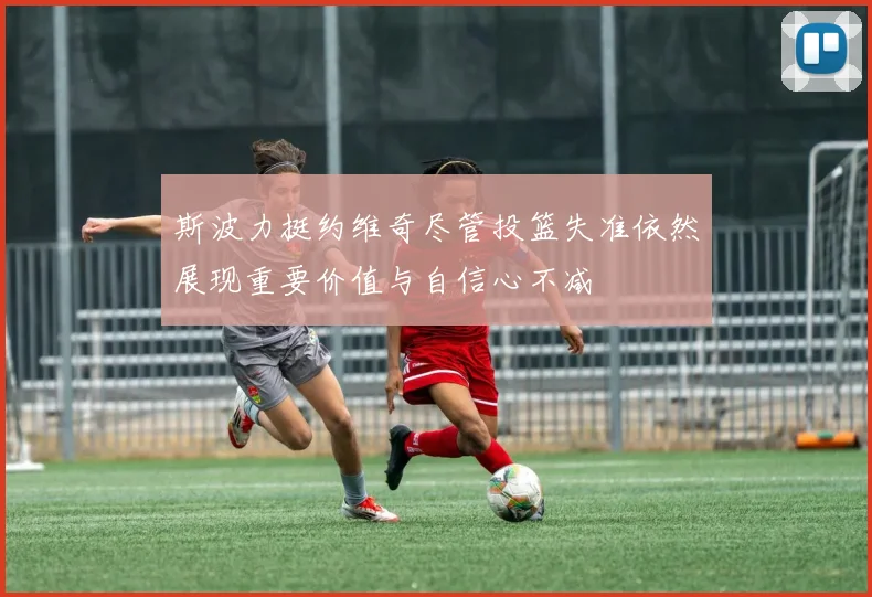 斯波力挺约维奇尽管投篮失准依然展现重要价值与自信心不减