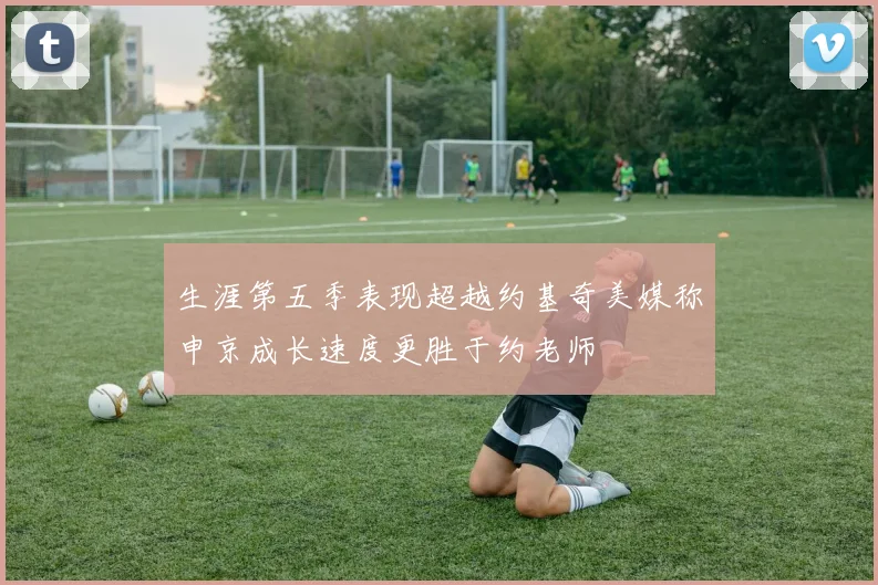 生涯第五季表现超越约基奇美媒称申京成长速度更胜于约老师