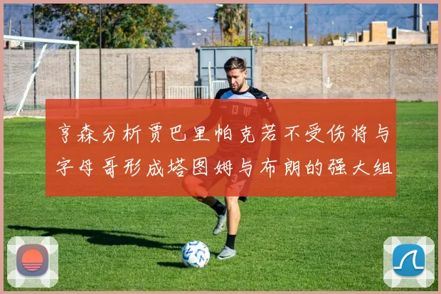 亨森分析贾巴里帕克若不受伤将与字母哥形成塔图姆与布朗的强大组合