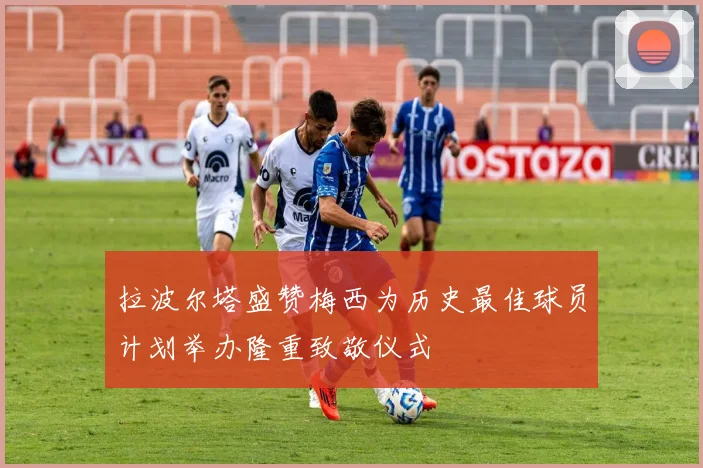 拉波尔塔盛赞梅西为历史最佳球员计划举办隆重致敬仪式