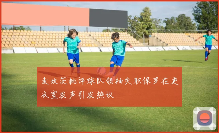麦坎茨批评球队领袖失职保罗在更衣室发声引发热议