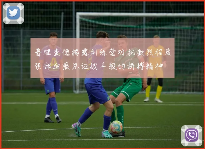 普理查德揭露训练营对抗激烈程度颈部血痕见证战斗般的拼搏精神
