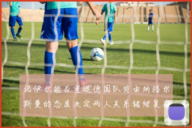 诺伊尔能否重返德国队将由纳格尔斯曼的态度决定两人关系错综复杂