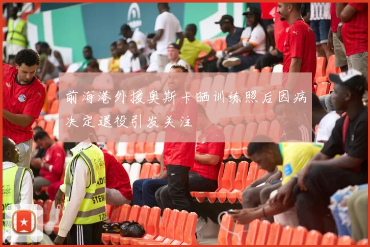 前海港外援奥斯卡晒训练照后因病决定退役引发关注